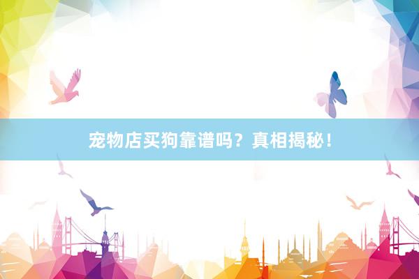 宠物店买狗靠谱吗？真相揭秘！